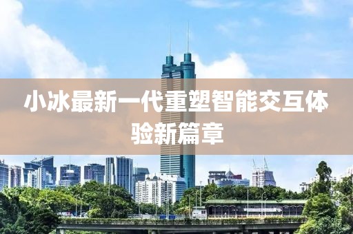 小冰最新一代重塑智能交互体验新篇章