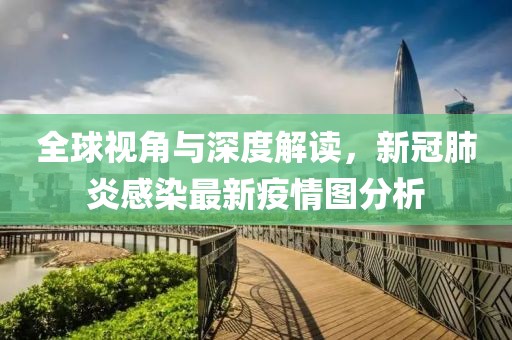 全球视角与深度解读，新冠肺炎感染最新疫情图分析