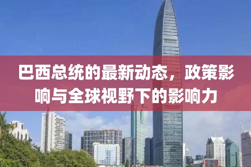 巴西总统的最新动态，政策影响与全球视野下的影响力