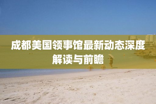 成都美国领事馆最新动态深度解读与前瞻