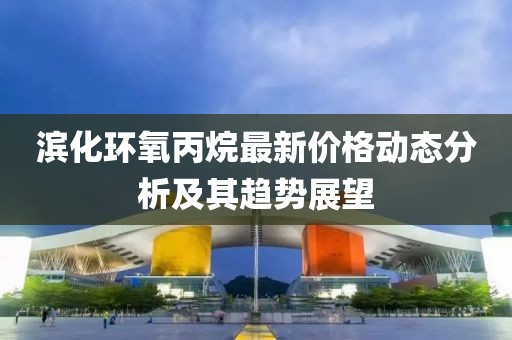 滨化环氧丙烷最新价格动态分析及其趋势展望