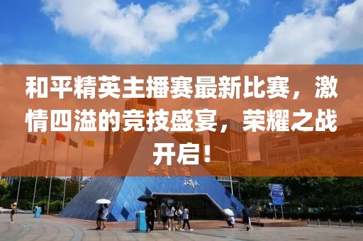和平精英主播赛最新比赛，激情四溢的竞技盛宴，荣耀之战开启！
