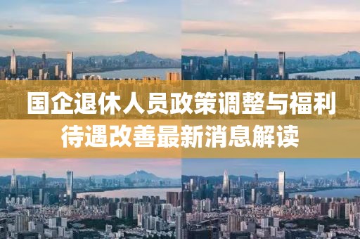 国企退休人员政策调整与福利待遇改善最新消息解读