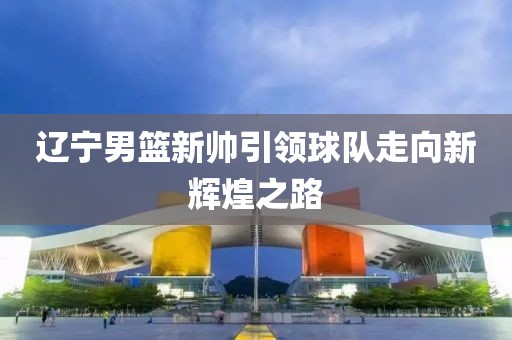 辽宁男篮新帅引领球队走向新辉煌之路