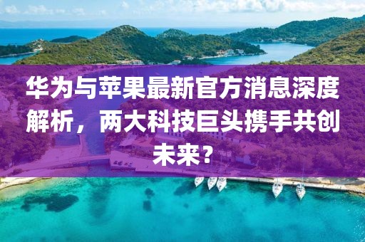 华为与苹果最新官方消息深度解析，两大科技巨头携手共创未来？