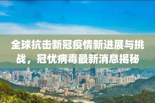全球抗击新冠疫情新进展与挑战，冠忧病毒最新消息揭秘