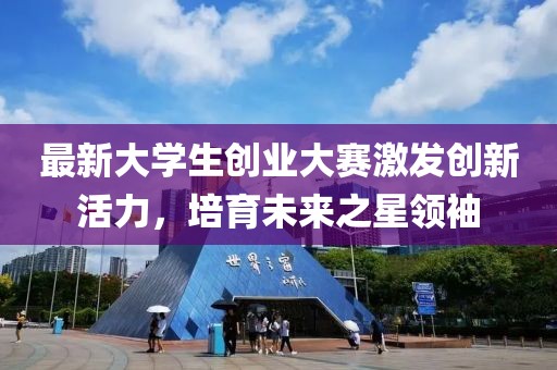 最新大学生创业大赛激发创新活力，培育未来之星领袖