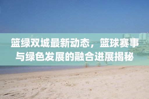 篮绿双城最新动态，篮球赛事与绿色发展的融合进展揭秘