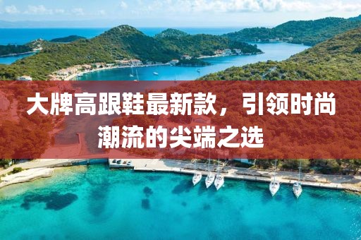 大牌高跟鞋最新款，引领时尚潮流的尖端之选