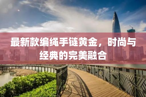 最新款编绳手链黄金，时尚与经典的完美融合
