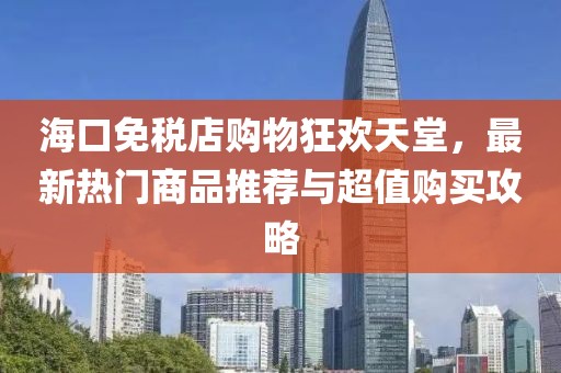 海口免税店购物狂欢天堂，最新热门商品推荐与超值购买攻略