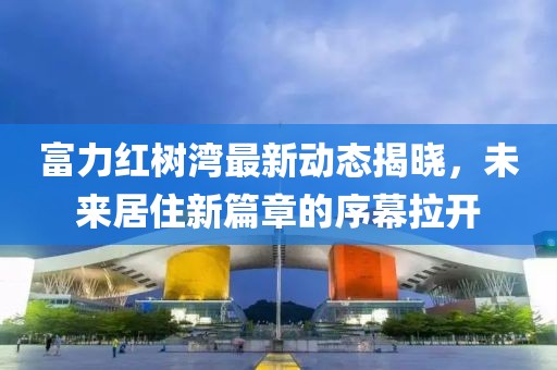 富力红树湾最新动态揭晓，未来居住新篇章的序幕拉开