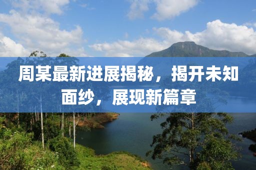 周某最新进展揭秘，揭开未知面纱，展现新篇章