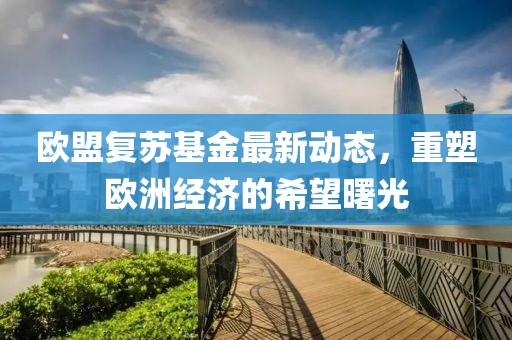 欧盟复苏基金最新动态，重塑欧洲经济的希望曙光