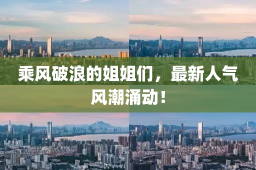 乘风破浪的姐姐们，最新人气风潮涌动！