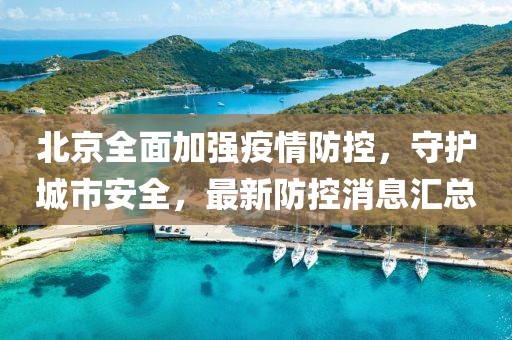 北京全面加强疫情防控，守护城市安全，最新防控消息汇总