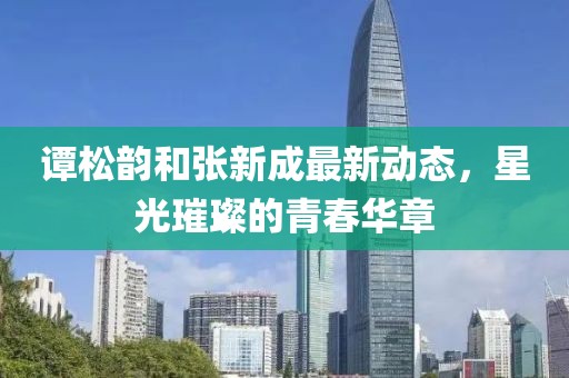 谭松韵和张新成最新动态，星光璀璨的青春华章