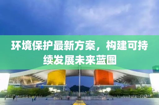 环境保护最新方案，构建可持续发展未来蓝图