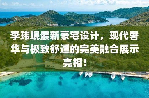 李玮珉最新豪宅设计，现代奢华与极致舒适的完美融合展示亮相！