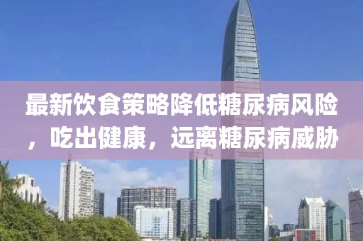 最新饮食策略降低糖尿病风险，吃出健康，远离糖尿病威胁