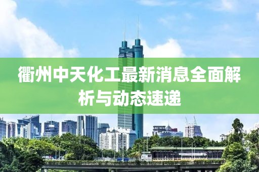衢州中天化工最新消息全面解析与动态速递