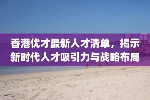 香港优才最新人才清单，揭示新时代人才吸引力与战略布局
