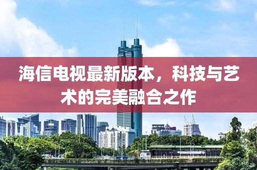 海信电视最新版本，科技与艺术的完美融合之作