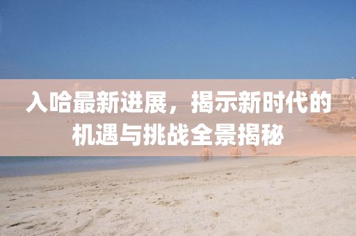 入哈最新进展，揭示新时代的机遇与挑战全景揭秘