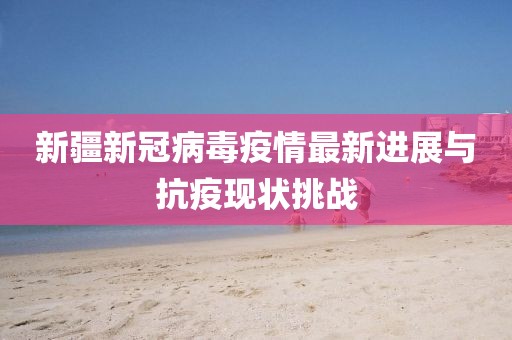 新疆新冠病毒疫情最新进展与抗疫现状挑战