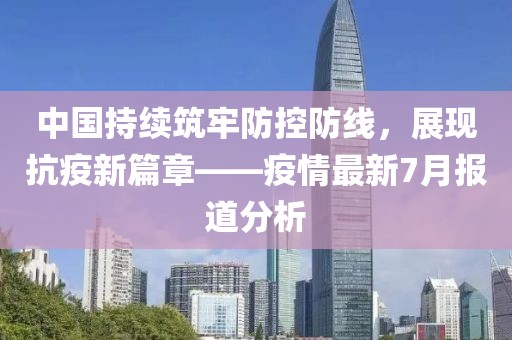 中国持续筑牢防控防线，展现抗疫新篇章——疫情最新7月报道分析