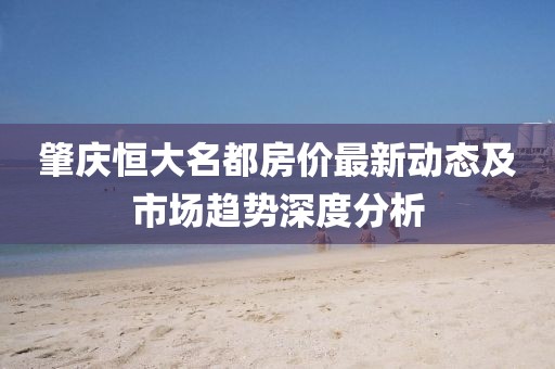 肇庆恒大名都房价最新动态及市场趋势深度分析