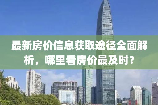最新房价信息获取途径全面解析，哪里看房价最及时？