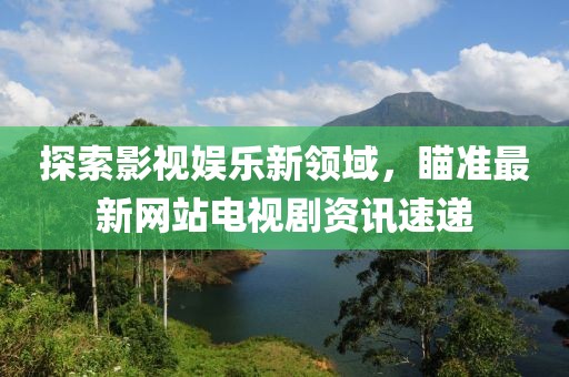 探索影视娱乐新领域，瞄准最新网站电视剧资讯速递