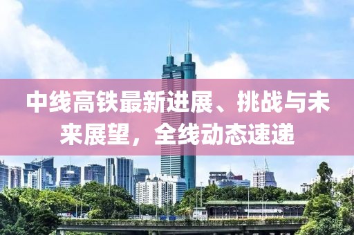中线高铁最新进展、挑战与未来展望，全线动态速递