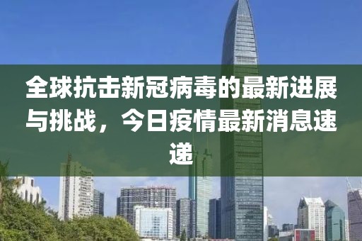 全球抗击新冠病毒的最新进展与挑战，今日疫情最新消息速递