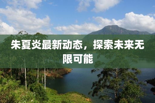 朱夏炎最新动态，探索未来无限可能