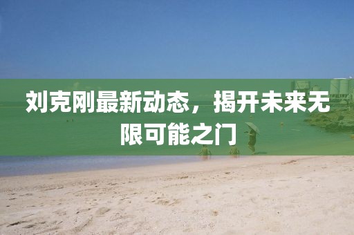 刘克刚最新动态，揭开未来无限可能之门