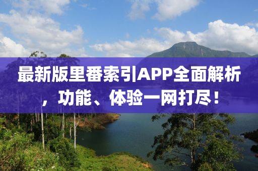 最新版里番索引APP全面解析，功能、体验一网打尽！