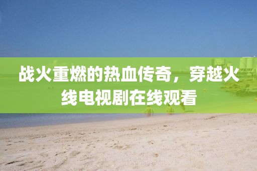 战火重燃的热血传奇，穿越火线电视剧在线观看