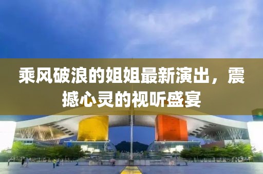 乘风破浪的姐姐最新演出，震撼心灵的视听盛宴