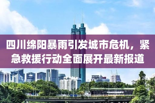 四川绵阳暴雨引发城市危机，紧急救援行动全面展开最新报道