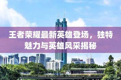 王者荣耀最新英雄登场，独特魅力与英雄风采揭秘