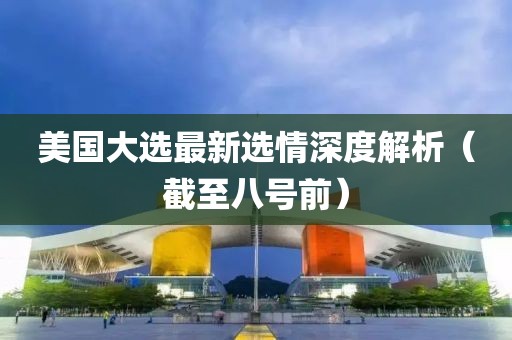 美国大选最新选情深度解析（截至八号前）