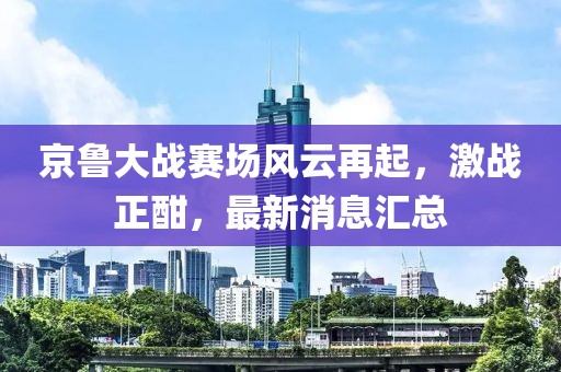 京鲁大战赛场风云再起，激战正酣，最新消息汇总
