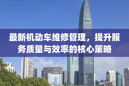 最新机动车维修管理，提升服务质量与效率的核心策略