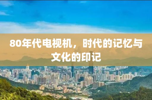 80年代电视机，时代的记忆与文化的印记