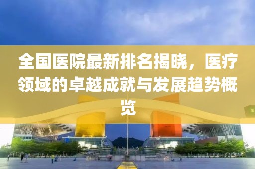 全国医院最新排名揭晓，医疗领域的卓越成就与发展趋势概览
