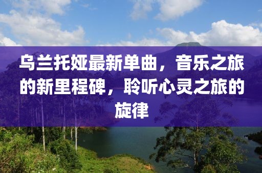 乌兰托娅最新单曲，音乐之旅的新里程碑，聆听心灵之旅的旋律