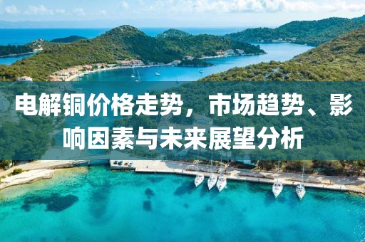 电解铜价格走势，市场趋势、影响因素与未来展望分析
