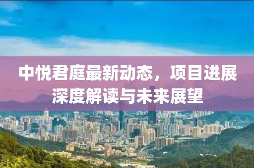 中悦君庭最新动态，项目进展深度解读与未来展望